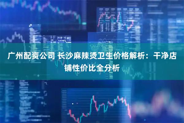 广州配资公司 长沙麻辣烫卫生价格解析：干净店铺性价比全分析
