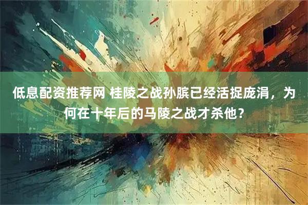 低息配资推荐网 桂陵之战孙膑已经活捉庞涓，为何在十年后的马陵之战才杀他？