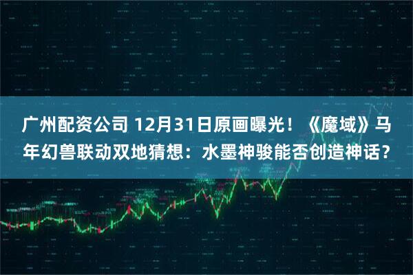 广州配资公司 12月31日原画曝光！《魔域》马年幻兽联动双地猜想：水墨神骏能否创造神话？