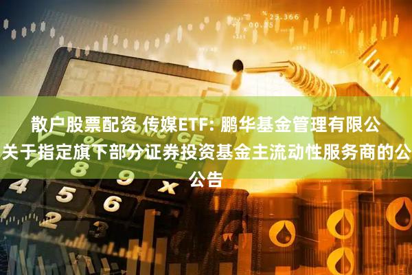 散户股票配资 传媒ETF: 鹏华基金管理有限公司关于指定旗下部分证券投资基金主流动性服务商的公告