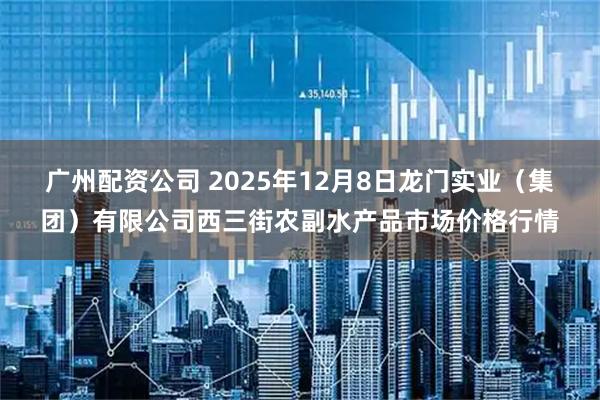 广州配资公司 2025年12月8日龙门实业（集团）有限公司西三街农副水产品市场价格行情