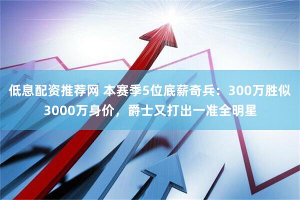 低息配资推荐网 本赛季5位底薪奇兵：300万胜似3000万身价，爵士又打出一准全明星