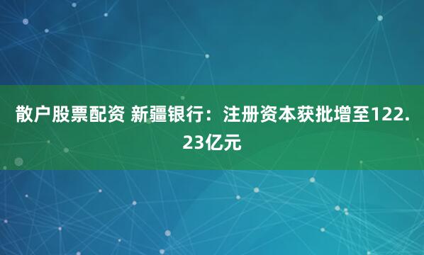 散户股票配资 新疆银行：注册资本获批增至122.23亿元