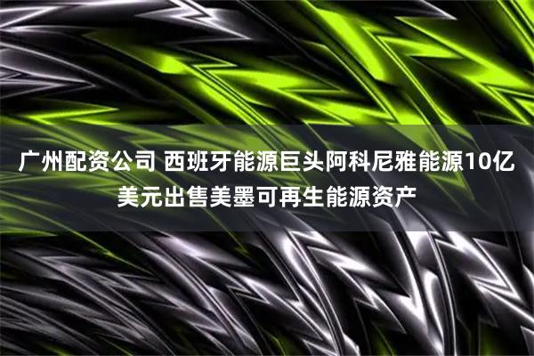 广州配资公司 西班牙能源巨头阿科尼雅能源10亿美元出售美墨可再生能源资产