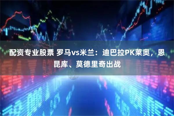 配资专业股票 罗马vs米兰：迪巴拉PK莱奥，恩昆库、莫德里奇出战