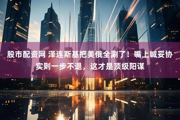 股市配资网 泽连斯基把美俄全涮了！嘴上喊妥协实则一步不退，这才是顶级阳谋