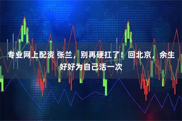 专业网上配资 张兰，别再硬扛了！回北京，余生好好为自己活一次