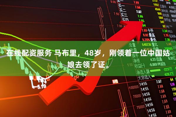 在线配资服务 马布里，48岁，刚领着一位中国姑娘去领了证。