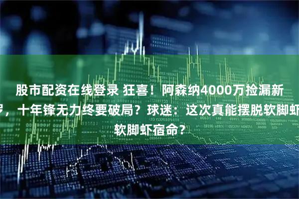 股市配资在线登录 狂喜!阿森纳4000万捡漏新劳塔罗,十年锋无力终要破局?球迷:这次真能摆脱软脚虾宿命?