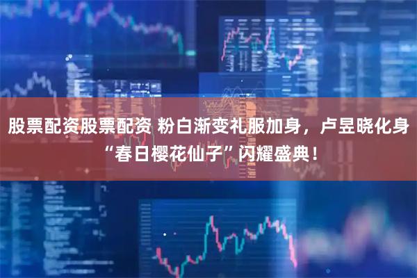 股票配资股票配资 粉白渐变礼服加身，卢昱晓化身“春日樱花仙子”闪耀盛典！