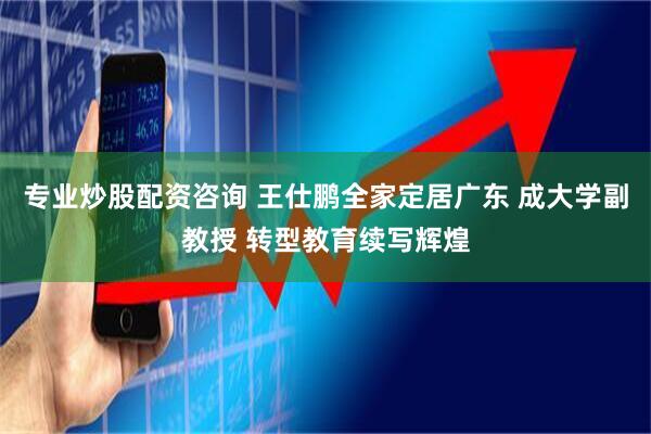 专业炒股配资咨询 王仕鹏全家定居广东 成大学副教授 转型教育续写辉煌