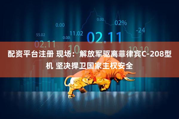 配资平台注册 现场：解放军驱离菲律宾C-208型机 坚决捍卫国家主权安全