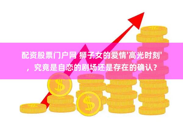 配资股票门户网 狮子女的爱情'高光时刻'，究竟是自恋的剧场还是存在的确认？