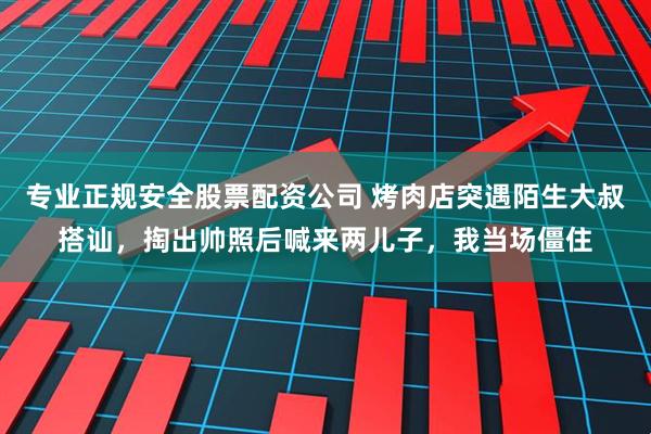 专业正规安全股票配资公司 烤肉店突遇陌生大叔搭讪,掏出帅照后喊来两儿子,我当场僵住