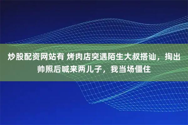 炒股配资网站有 烤肉店突遇陌生大叔搭讪，掏出帅照后喊来两儿子，我当场僵住