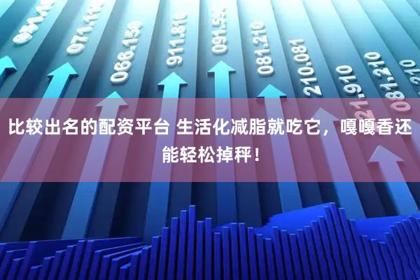 比较出名的配资平台 生活化减脂就吃它，嘎嘎香还能轻松掉秤！