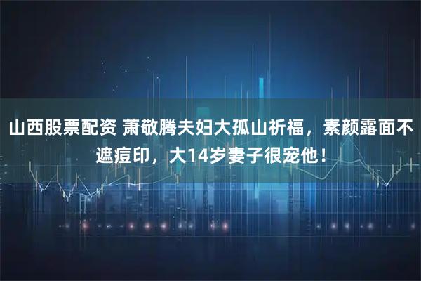 山西股票配资 萧敬腾夫妇大孤山祈福，素颜露面不遮痘印，大14岁妻子很宠他！