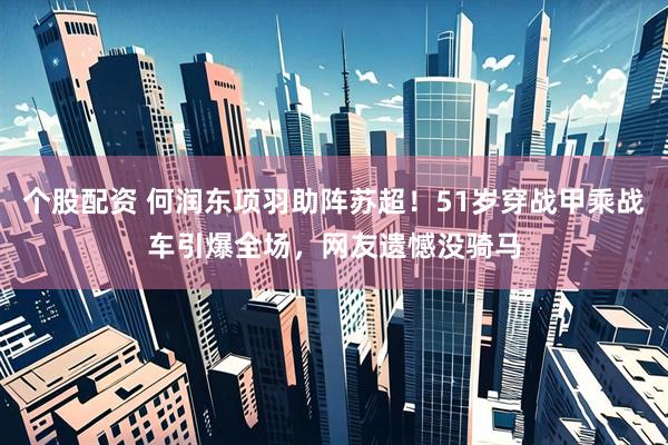 个股配资 何润东项羽助阵苏超！51岁穿战甲乘战车引爆全场，网友遗憾没骑马