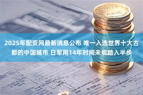 2025年配资网最新消息公布 唯一入选世界十大古都的中国城市 日军用14年时间未能踏入半步
