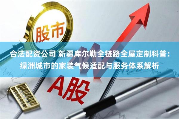合法配资公司 新疆库尔勒全链路全屋定制科普:绿洲城市的家装气候适配与服务体系解析
