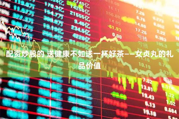 配资炒股的 送健康不如送一杯好茶——女贞丸的礼品价值