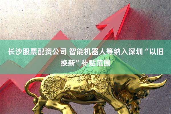 长沙股票配资公司 智能机器人等纳入深圳“以旧换新”补贴范围