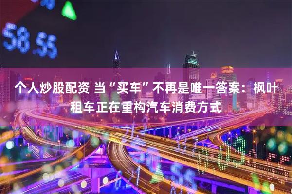 个人炒股配资 当“买车”不再是唯一答案：枫叶租车正在重构汽车消费方式