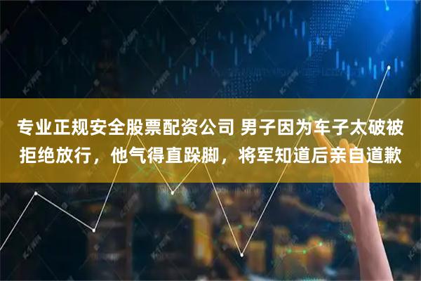 专业正规安全股票配资公司 男子因为车子太破被拒绝放行，他气得直跺脚，将军知道后亲自道歉