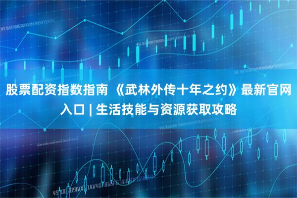 股票配资指数指南 《武林外传十年之约》最新官网入口 | 生活技能与资源获取攻略