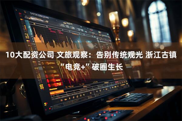 10大配资公司 文旅观察：告别传统观光 浙江古镇“电竞+”破圈生长