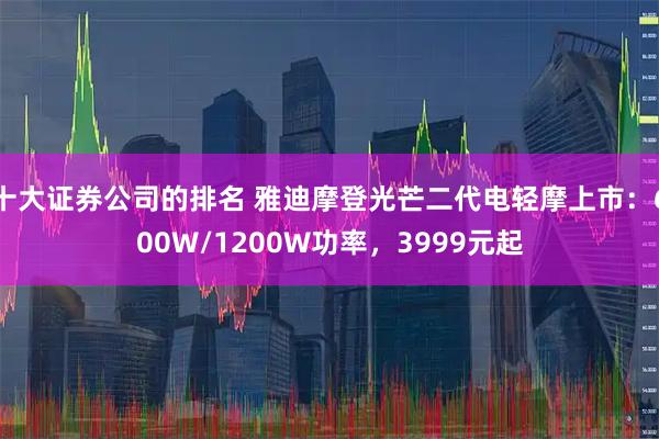 十大证券公司的排名 雅迪摩登光芒二代电轻摩上市：600W/1200W功率，3999元起