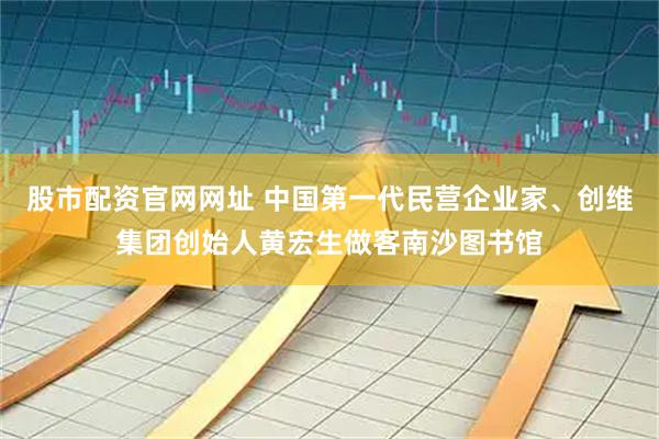 股市配资官网网址 中国第一代民营企业家、创维集团创始人黄宏生做客南沙图书馆