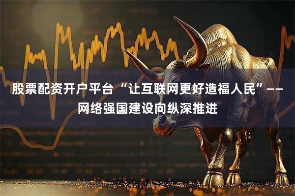 股票配资开户平台 “让互联网更好造福人民”——网络强国建设向纵深推进