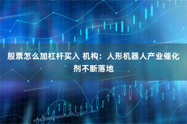 股票怎么加杠杆买入 机构:人形机器人产业催化剂不断落地