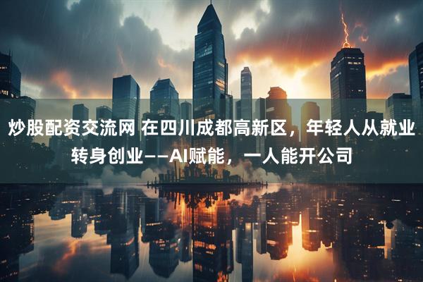 炒股配资交流网 在四川成都高新区，年轻人从就业转身创业——AI赋能，一人能开公司