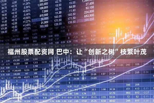 福州股票配资网 巴中：让“创新之树”枝繁叶茂