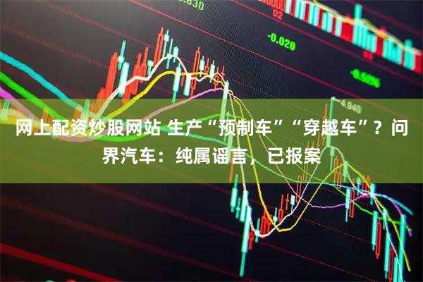 网上配资炒股网站 生产“预制车”“穿越车”？问界汽车：纯属谣言，已报案