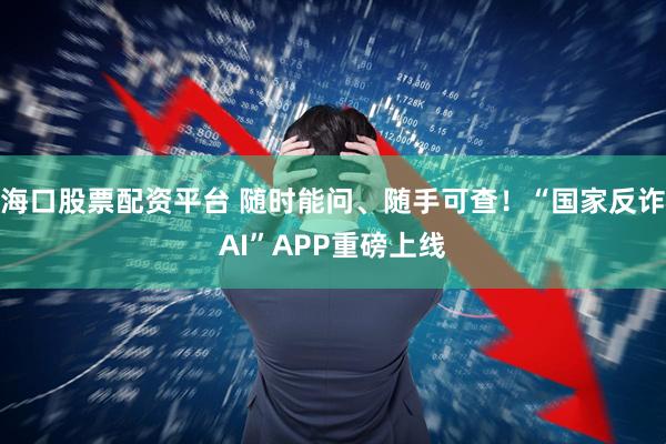 海口股票配资平台 随时能问、随手可查！“国家反诈AI”APP重磅上线