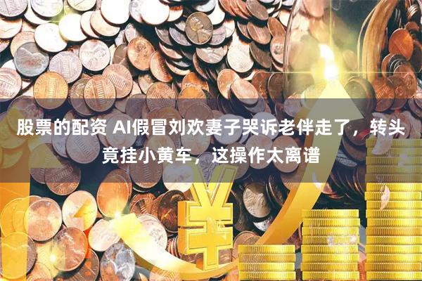 股票的配资 AI假冒刘欢妻子哭诉老伴走了,转头竟挂小黄车,这操作太离谱
