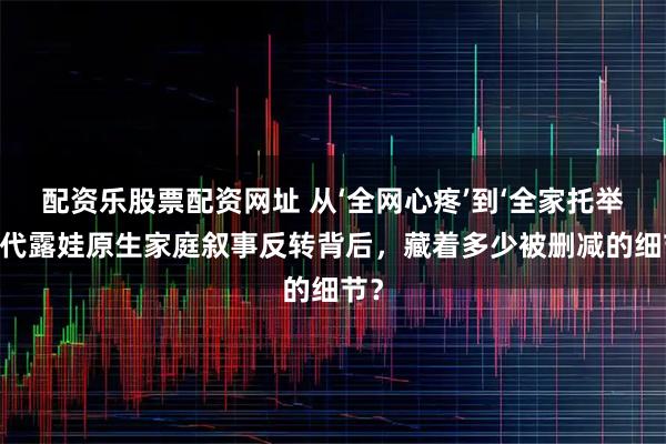 配资乐股票配资网址 从‘全网心疼’到‘全家托举’：代露娃原生家庭叙事反转背后，藏着多少被删减的细节？
