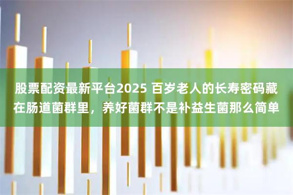 股票配资最新平台2025 百岁老人的长寿密码藏在肠道菌群里，养好菌群不是补益生菌那么简单